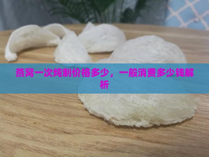 燕窝一次炖制价格多少，一般消费多少钱解析
