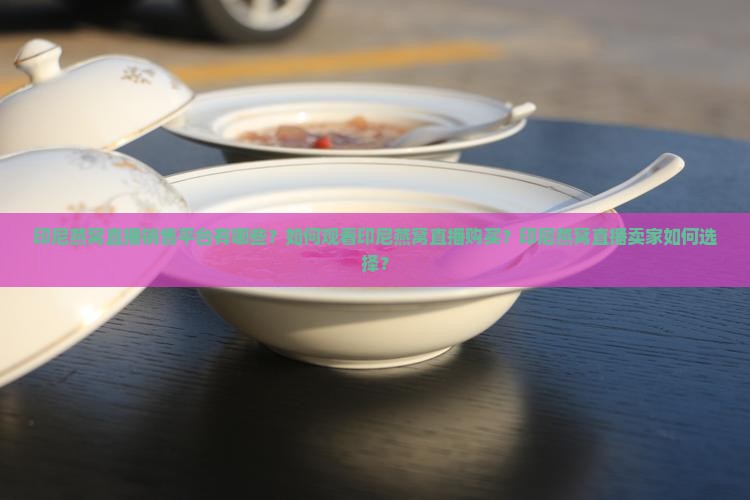 印尼燕窝直播销售平台有哪些？如何观看印尼燕窝直播购买？印尼燕窝直播卖家如何选择？