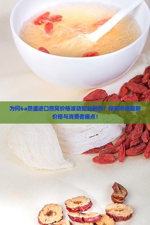 为何6a燕盏进口燕窝价格波动如此剧烈？探究市场最新价格与消费者痛点！