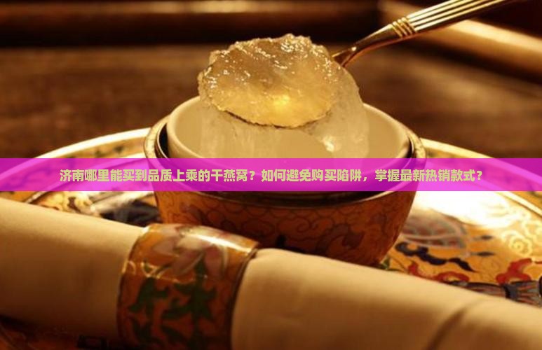 济南哪里能买到品质上乘的干燕窝？如何避免购买陷阱，掌握最新热销款式？