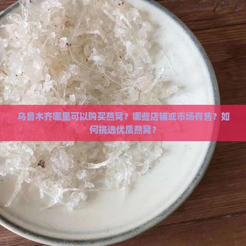 乌鲁木齐哪里可以购买燕窝？哪些店铺或市场有售？如何挑选优质燕窝？