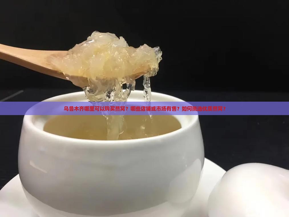 乌鲁木齐哪里可以购买燕窝？哪些店铺或市场有售？如何挑选优质燕窝？