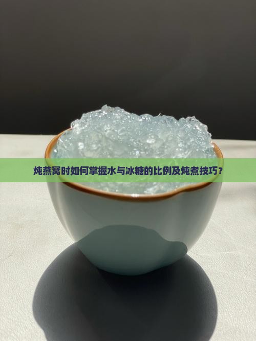 炖燕窝时如何掌握水与冰糖的比例及炖煮技巧？