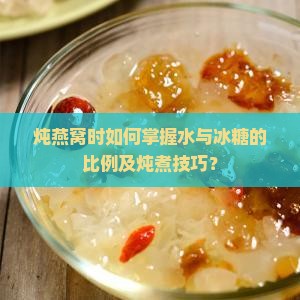 炖燕窝时如何掌握水与冰糖的比例及炖煮技巧？