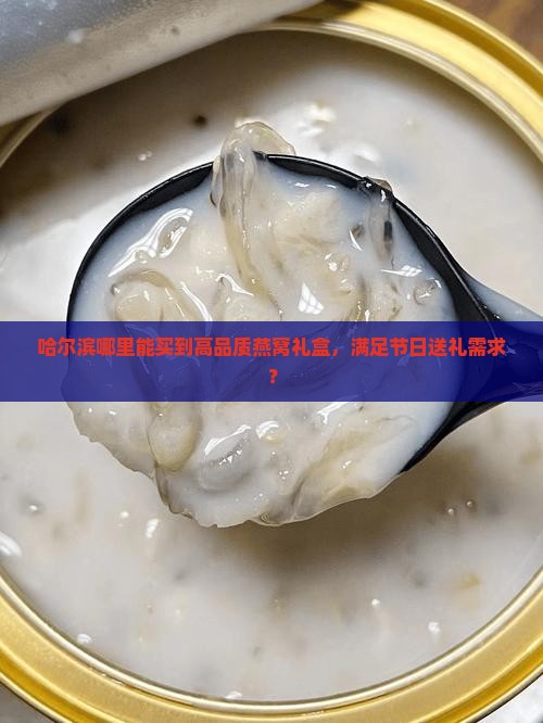 哈尔滨哪里能买到高品质燕窝礼盒，满足节日送礼需求？