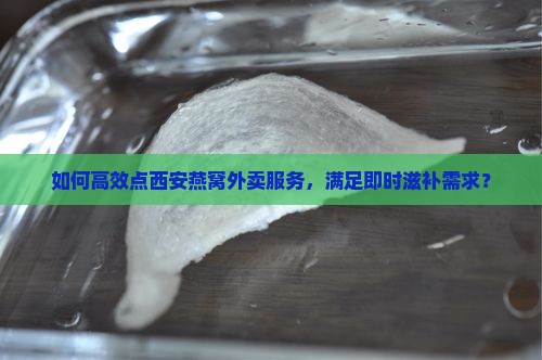 如何高效点西安燕窝外卖服务，满足即时滋补需求？