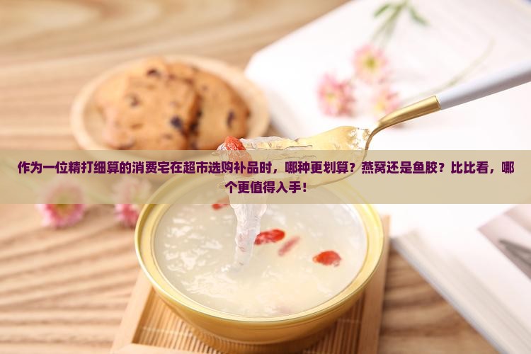 作为一位精打细算的消费宅在超市选购补品时，哪种更划算？燕窝还是鱼胶？比比看，哪个更值得入手！