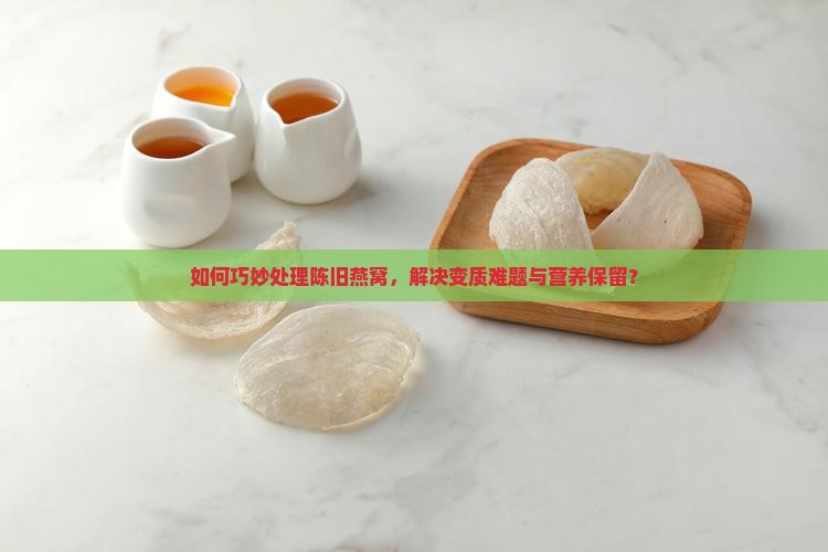 如何巧妙处理陈旧燕窝，解决变质难题与营养保留？