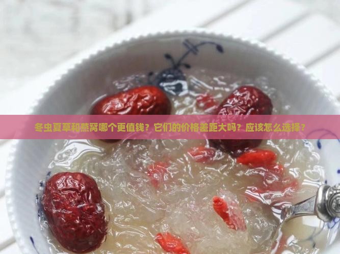冬虫夏草和燕窝哪个更值钱？它们的价格差距大吗？应该怎么选择？