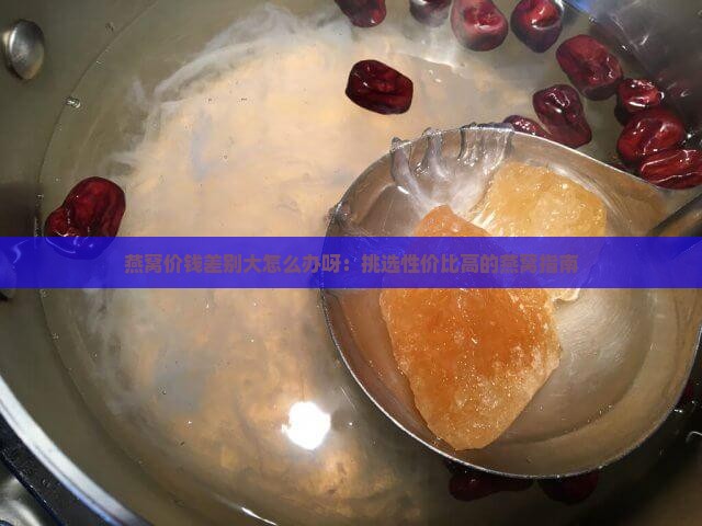 燕窝价钱差别大怎么办呀：挑选性价比高的燕窝指南