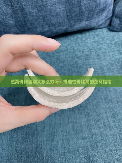 燕窝价钱差别大怎么办呀：挑选性价比高的燕窝指南