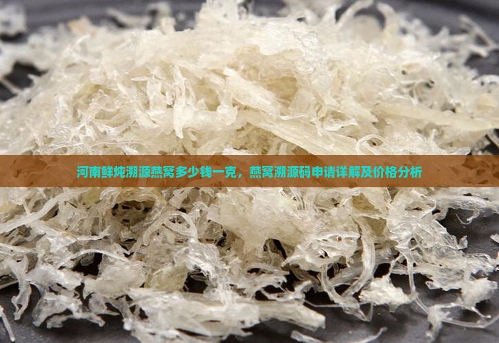 河南鲜炖溯源燕窝多少钱一克，燕窝溯源码申请详解及价格分析
