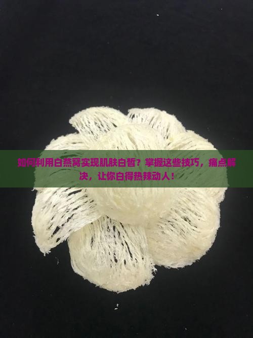 如何利用白燕窝实现肌肤白皙？掌握这些技巧，痛点解决，让你白得热辣动人！