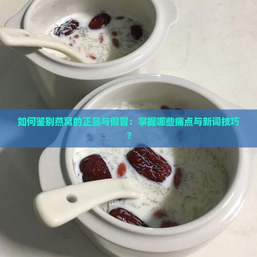 如何鉴别燕窝的正品与假冒：掌握哪些痛点与新词技巧？