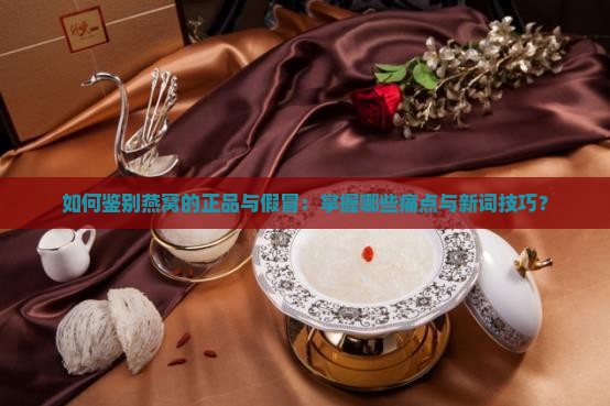 如何鉴别燕窝的正品与假冒：掌握哪些痛点与新词技巧？