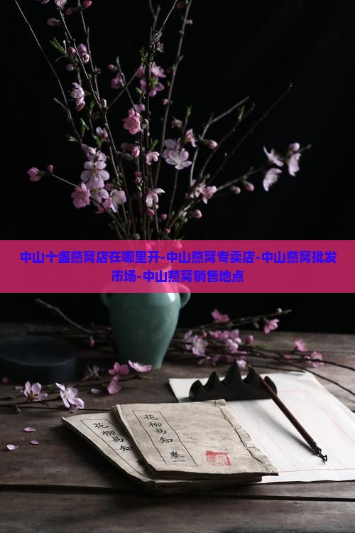 中山十盏燕窝店在哪里开-中山燕窝专卖店-中山燕窝批发市场-中山燕窝销售地点