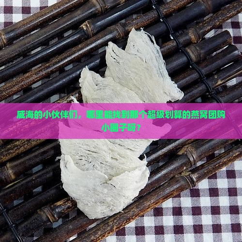 威海的小伙伴们，哪里能找到那个超级划算的燕窝团购小圈子呀？