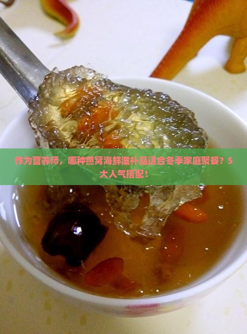 作为营养师，哪种燕窝海鲜滋补品适合冬季家庭聚餐？5大人气搭配！