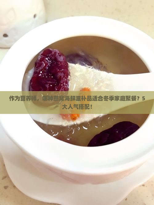 作为营养师，哪种燕窝海鲜滋补品适合冬季家庭聚餐？5大人气搭配！