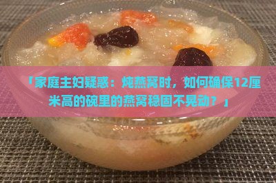 「家庭主妇疑惑：炖燕窝时，如何确保12厘米高的碗里的燕窝稳固不晃动？」