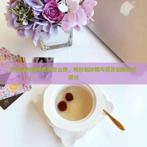 燕窝炖时要放糖吗怎么放，炖时加冰糖与否及加糖时机探讨
