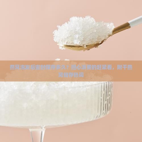燕窝泡发后密封保存多久？担心浪费的赶紧看，附干燕窝储存热词