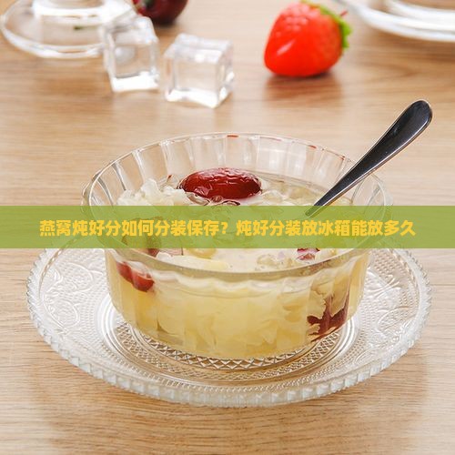 燕窝炖好分如何分装保存？炖好分装放冰箱能放多久