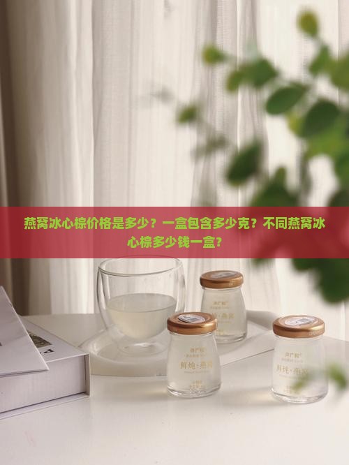 燕窝冰心棕价格是多少？一盒包含多少克？不同燕窝冰心棕多少钱一盒？