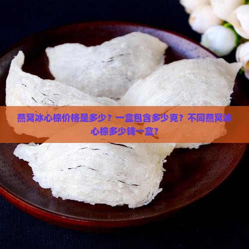 燕窝冰心棕价格是多少？一盒包含多少克？不同燕窝冰心棕多少钱一盒？