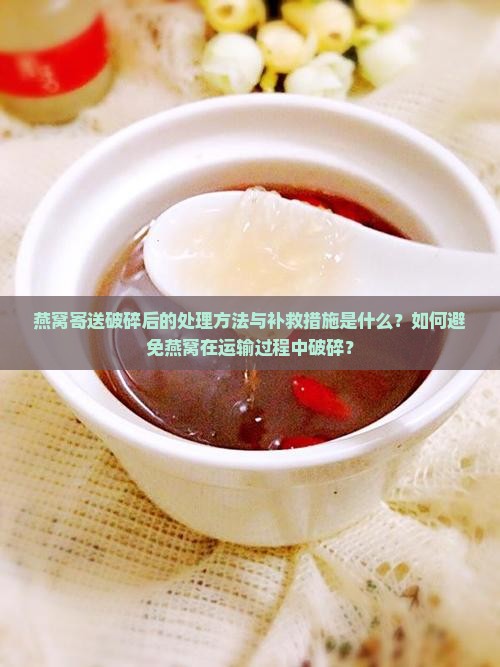 燕窝寄送破碎后的处理方法与补救措施是什么？如何避免燕窝在运输过程中破碎？