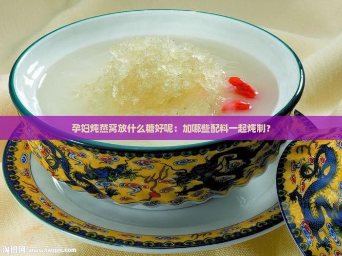 孕妇炖燕窝放什么糖好呢：加哪些配料一起炖制？