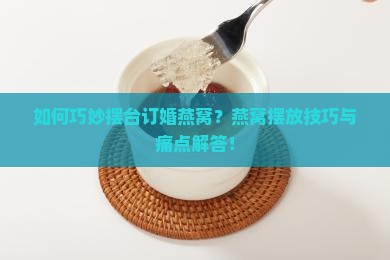 如何巧妙摆台订婚燕窝？燕窝摆放技巧与痛点解答！