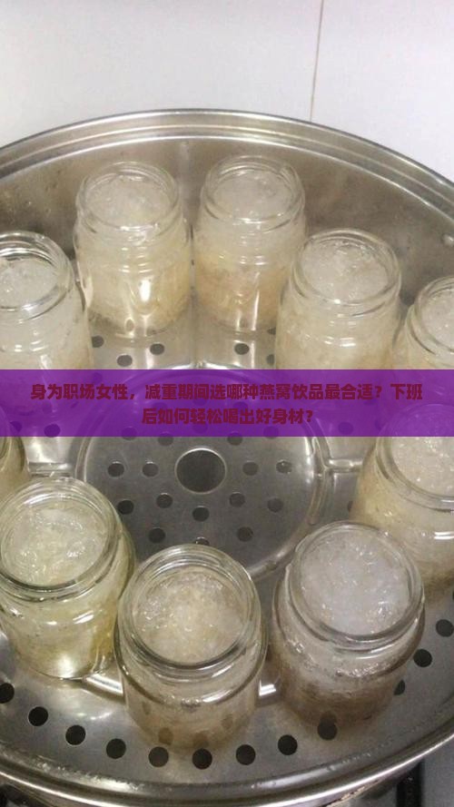 身为职场女性，减重期间选哪种燕窝饮品最合适？下班后如何轻松喝出好身材？