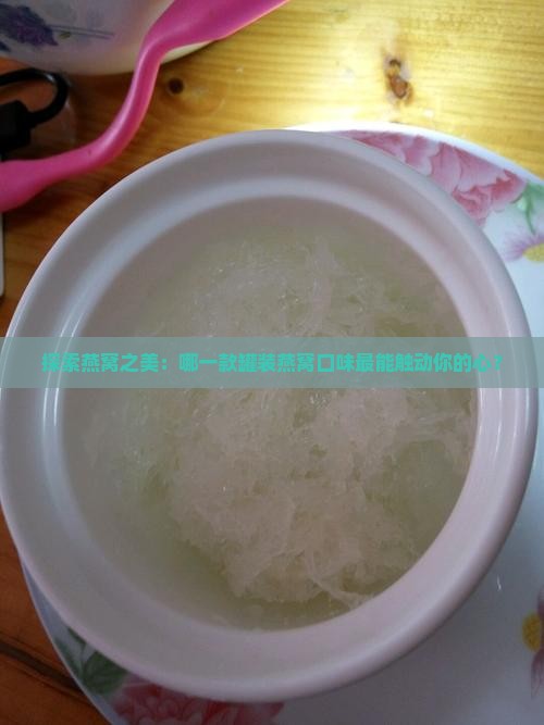 探索燕窝之美：哪一款罐装燕窝口味最能触动你的心？