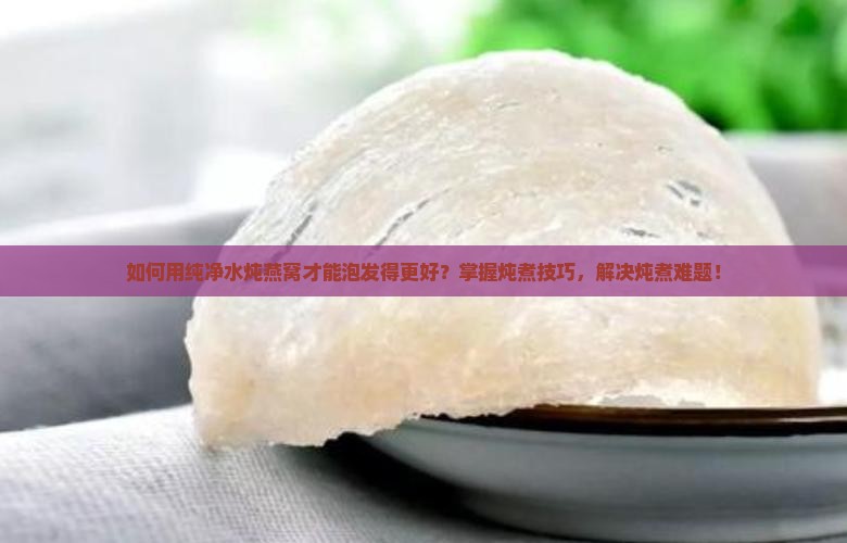 如何用纯净水炖燕窝才能泡发得更好？掌握炖煮技巧，解决炖煮难题！