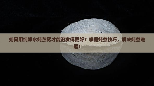 如何用纯净水炖燕窝才能泡发得更好？掌握炖煮技巧，解决炖煮难题！