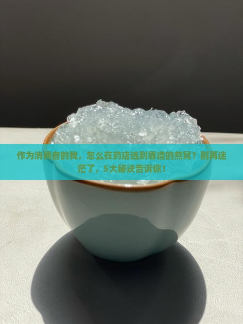 作为消费者的我，怎么在药店选到靠谱的燕窝？别再迷茫了，5大秘诀告诉你！
