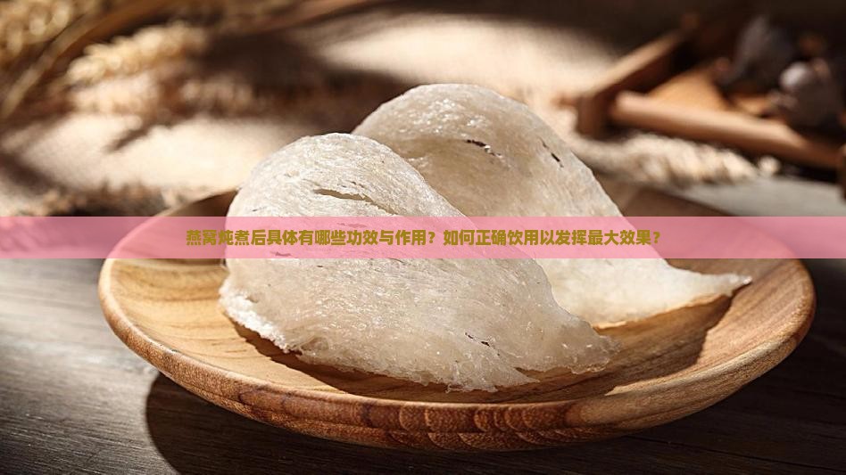 燕窝炖煮后具体有哪些功效与作用？如何正确饮用以发挥最大效果？