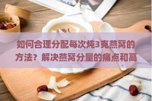 如何合理分配每次炖3克燕窝的方法？解决燕窝分量的痛点和高效利用新技巧！