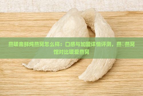 燕暖斋鲜炖燕窝怎么样：口感与加盟详情评测，燕硰燕窝馆对比暖爱燕窝