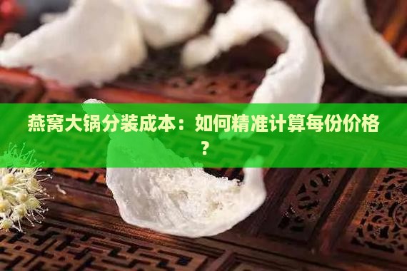 燕窝大锅分装成本：如何精准计算每份价格？