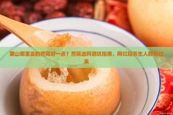 萧山哪里卖的燕窝好一点？燕窝选购避坑指南，网红轻养生人群看过来