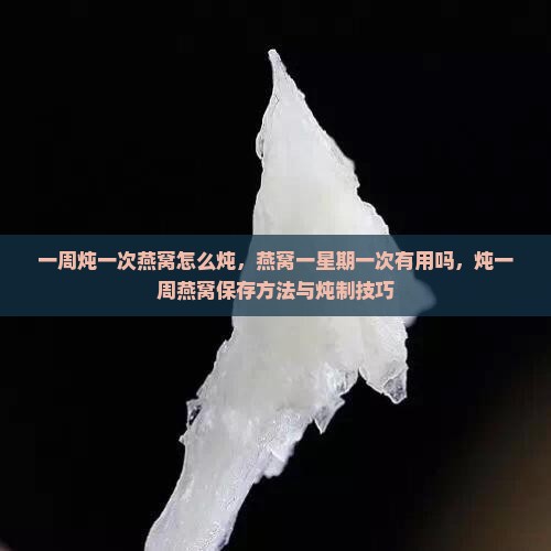 一周炖一次燕窝怎么炖，燕窝一星期一次有用吗，炖一周燕窝保存方法与炖制技巧