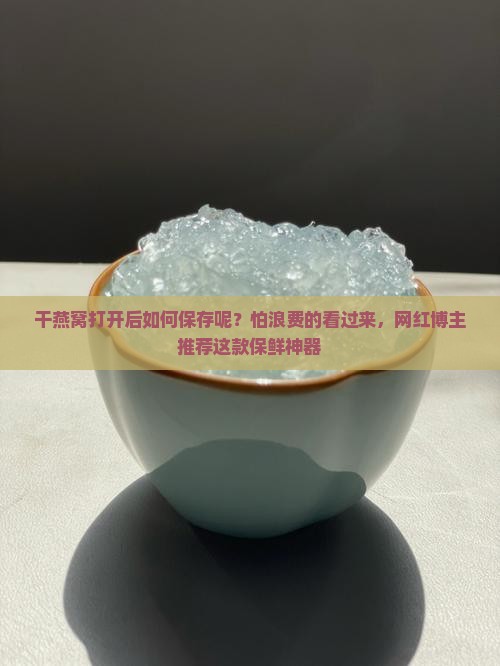 干燕窝打开后如何保存呢？怕浪费的看过来，网红博主推荐这款保鲜神器
