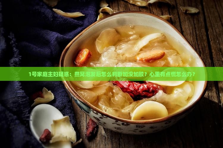 1号家庭主妇疑惑：燕窝泡发后怎么判断加没加胶？心里有点慌怎么办？