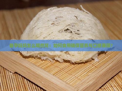 备孕妈妈怎么喝燕窝：如何食用确保营养与口感兼顾？