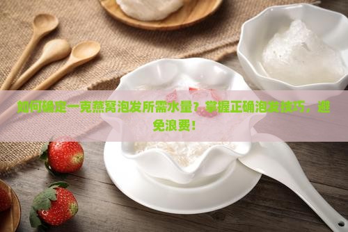 如何确定一克燕窝泡发所需水量？掌握正确泡发技巧，避免浪费！