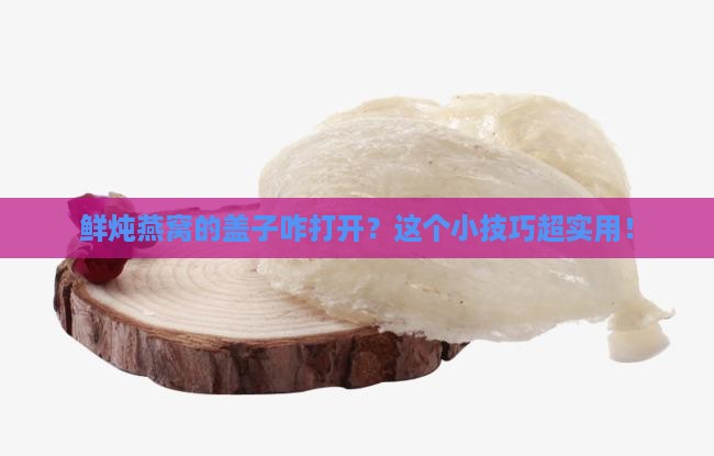 鲜炖燕窝的盖子咋打开？这个小技巧超实用！