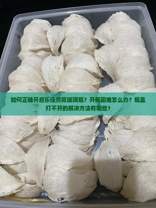 如何正确开启乐佳燕窝玻璃瓶？开瓶困难怎么办？瓶盖打不开的解决方法有哪些？