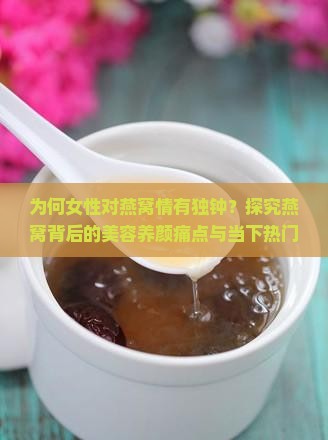 为何女性对燕窝情有独钟？探究燕窝背后的美容养颜痛点与当下热门话题！